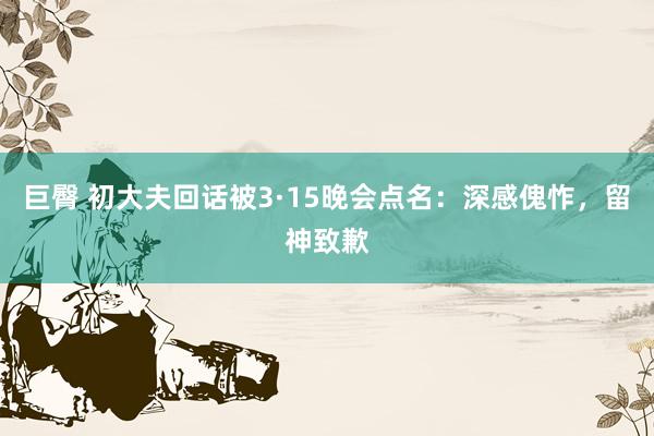巨臀 初大夫回话被3·15晚会点名：深感傀怍，留神致歉