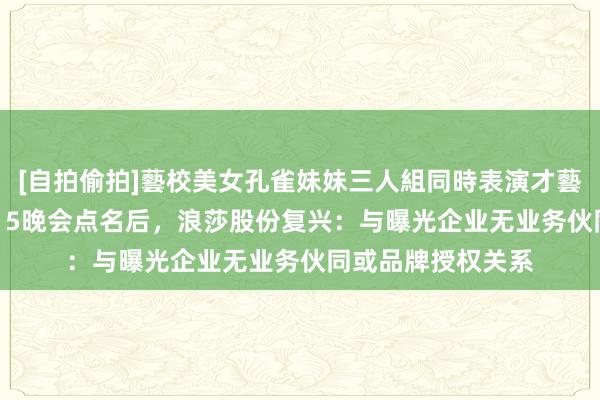 [自拍偷拍]藝校美女孔雀妹妹三人組同時表演才藝 海量财经丨被3·15晚会点名后，浪莎股份复兴：与曝光企业无业务伙同或品牌授权关系