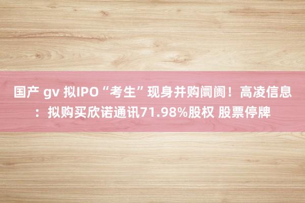 国产 gv 拟IPO“考生”现身并购阛阓！高凌信息：拟购买欣诺通讯71.98%股权 股票停牌
