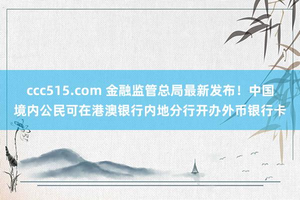 ccc515.com 金融监管总局最新发布！中国境内公民可在港澳银行内地分行开办外币银行卡