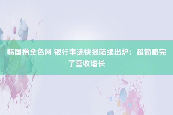 韩国撸全色网 银行事迹快报陆续出炉：超简略完了营收增长