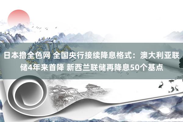 日本撸全色网 全国央行接续降息格式：澳大利亚联储4年来首降 新西兰联储再降息50个基点