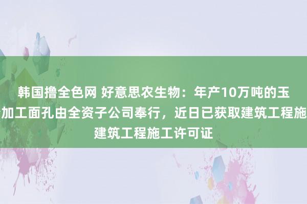 韩国撸全色网 好意思农生物：年产10万吨的玉米卵白精加工面孔由全资子公司奉行，近日已获取建筑工程施工许可证