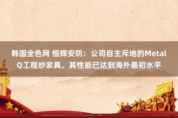 韩国全色网 恒辉安防：公司自主斥地的MetalQ工程纱家具，其性能已达到海外最初水平