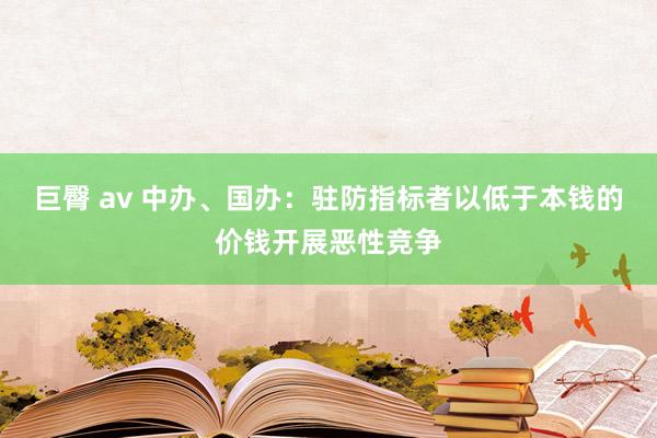 巨臀 av 中办、国办：驻防指标者以低于本钱的价钱开展恶性竞争