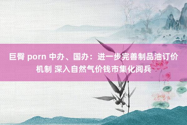 巨臀 porn 中办、国办：进一步完善制品油订价机制 深入自然气价钱市集化阅兵